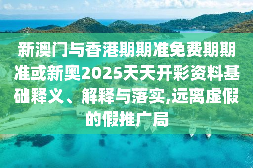 新澳門與香港期期準免費期期準或新奧2025天天開彩資料基礎釋義、解釋與落實,遠離虛假的假推廣局